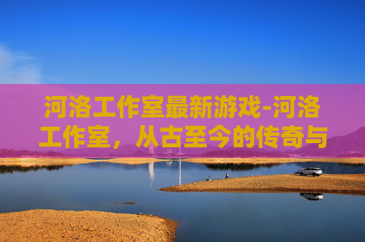 河洛工作室最新游戏-河洛工作室,从古至今的传奇与创新