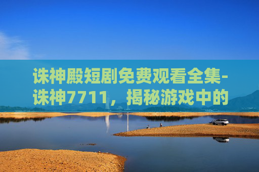 诛神殿短剧免费观看全集-诛神7711，揭秘游戏中的神秘力量