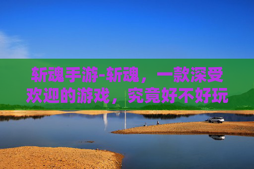斩魂手游-斩魂，一款深受欢迎的游戏，究竟好不好玩？