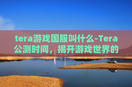 tera游戏国服叫什么-Tera公测时间，揭开游戏世界的神秘面纱