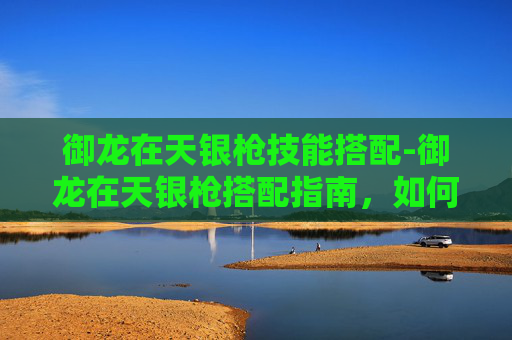 御龙在天银枪技能搭配-御龙在天银枪搭配指南，如何选择最适合你的装备