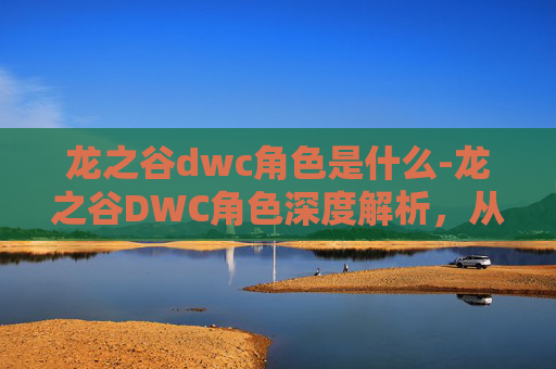 龙之谷dwc角色是什么-龙之谷DWC角色深度解析，从新手到高手的必备指南