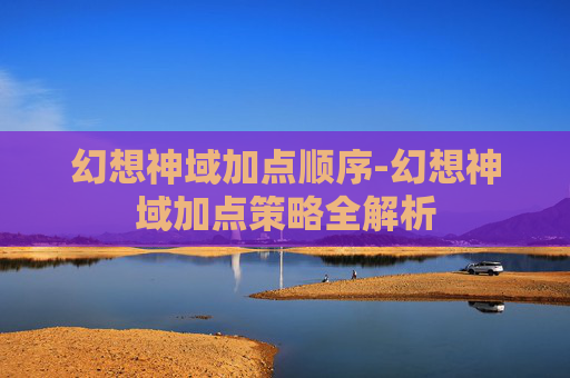 幻想神域加点顺序-幻想神域加点策略全解析 幻想神域加点顺序-幻想神域加点策略全解析