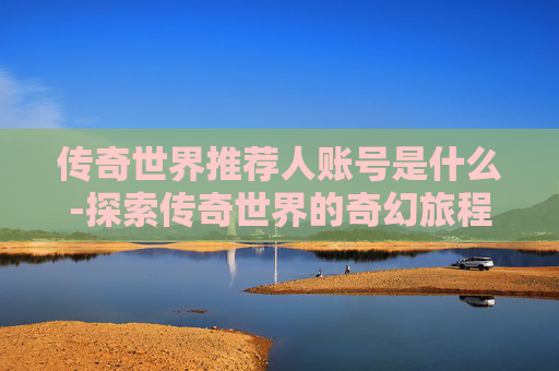 传奇世界推荐人账号是什么-探索传奇世界的奇幻旅程，如何成为推荐人并享受游戏乐趣