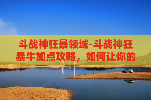 斗战神狂暴领域-斗战神狂暴牛加点攻略,如何让你的狂暴牛成为战场上的霸主! 斗战神狂暴领域-斗战神狂暴牛加点攻略,如何让你的狂暴牛成为战场上的霸主!