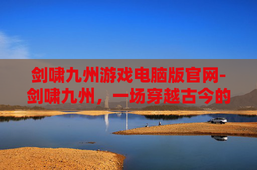 剑啸九州游戏电脑版官网-剑啸九州，一场穿越古今的武侠之旅