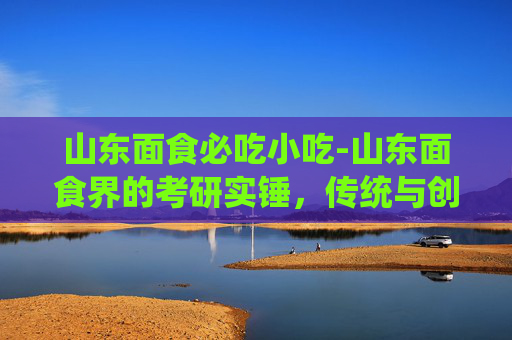 山东面食必吃小吃-山东面食界的考研实锤，传统与创新的完美融合