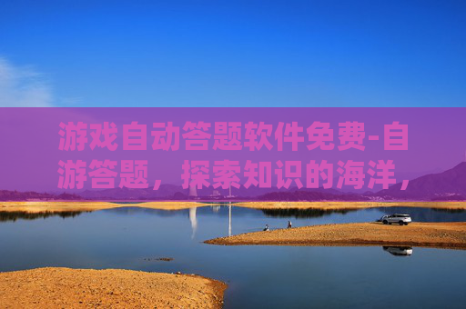 游戏自动答题软件免费-自游答题,探索知识的海洋,解锁智慧的钥匙 游戏自动答题软件免费-自游答题,探索知识的海洋,解锁智慧的钥匙