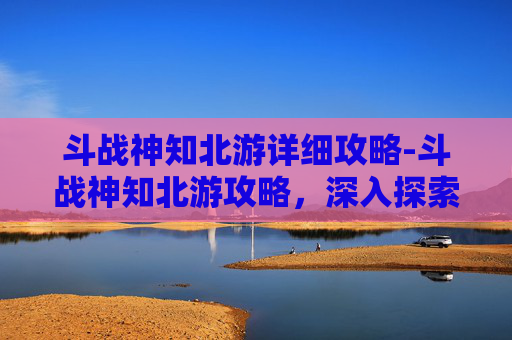 斗战神知北游详细攻略-斗战神知北游攻略，深入探索与策略指南