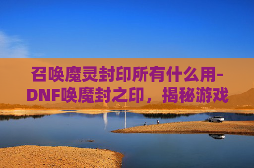召唤魔灵封印所有什么用-DNF唤魔封之印，揭秘游戏中的神秘力量