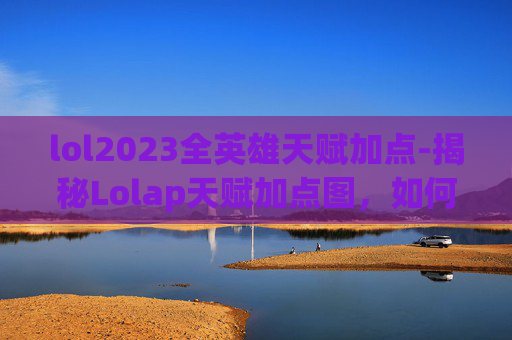 lol2023全英雄天赋加点-揭秘Lolap天赋加点图，如何最大化你的游戏潜力