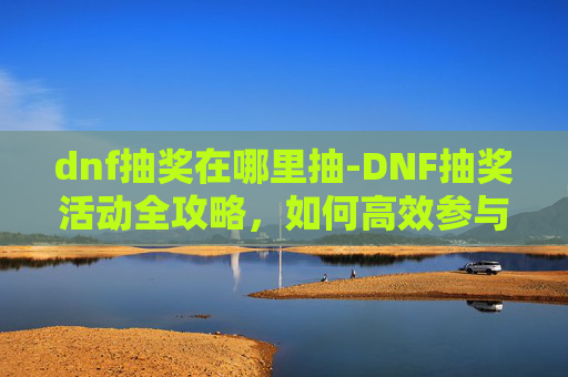 dnf抽奖在哪里抽-DNF抽奖活动全攻略，如何高效参与并最大化你的奖励