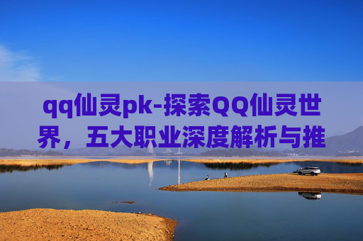 qq仙灵pk-探索QQ仙灵世界,五大职业深度解析与推荐 qq仙灵pk-探索QQ仙灵世界,五大职业深度解析与推荐