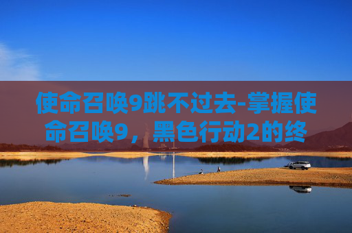 使命召唤9跳不过去-掌握使命召唤9，黑色行动2的终极跳过技巧