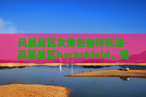 风暴战区女角色各种死法-风暴战区hackshield，揭秘游戏中的防御机制与策略