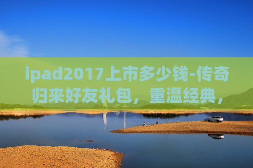 ipad2017上市多少钱-传奇归来好友礼包，重温经典，共享荣耀