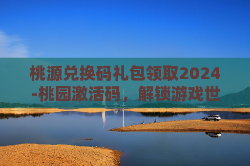 桃源兑换码礼包领取2024-桃园激活码，解锁游戏世界的秘密钥匙