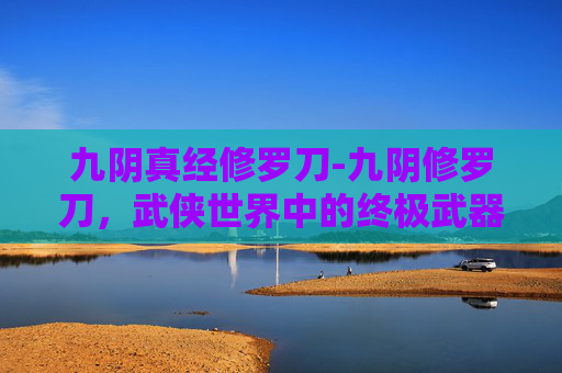 九阴真经修罗刀-九阴修罗刀，武侠世界中的终极武器