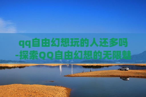 qq自由幻想玩的人还多吗-探索QQ自由幻想的无限魅力，一款值得尝试的游戏