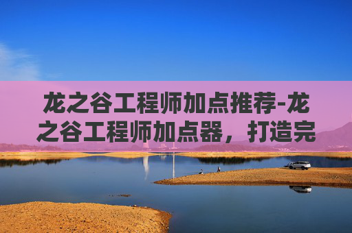 龙之谷工程师加点推荐-龙之谷工程师加点器，打造完美职业角色的秘诀