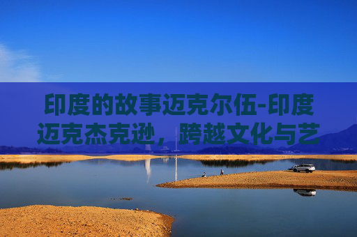 印度的故事迈克尔伍-印度迈克杰克逊，跨越文化与艺术的融合之旅