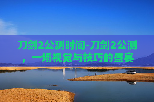 刀剑2公测时间-刀剑2公测,一场视觉与技巧的盛宴 刀剑2公测时间-刀剑2公测,一场视觉与技巧的盛宴