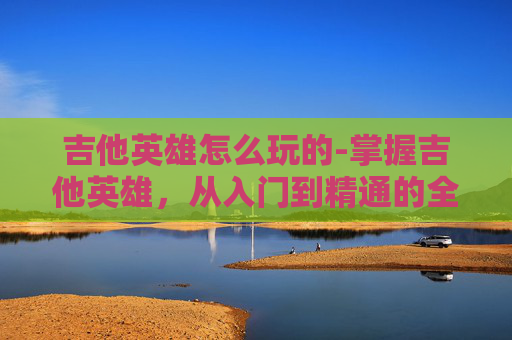 吉他英雄怎么玩的-掌握吉他英雄，从入门到精通的全面指南