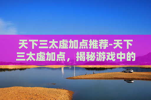 天下三太虚加点推荐-天下三太虚加点，揭秘游戏中的终极策略