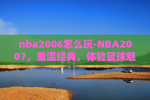 nba2006怎么玩-NBA2007，重温经典，体验篮球魅力