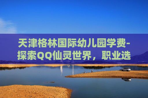 天津格林国际幼儿园学费-探索QQ仙灵世界，职业选择的艺术