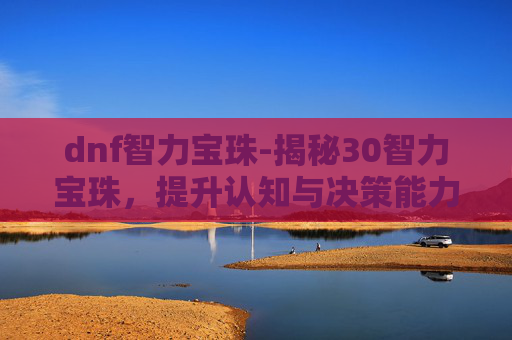 dnf智力宝珠-揭秘30智力宝珠，提升认知与决策能力的神秘力量