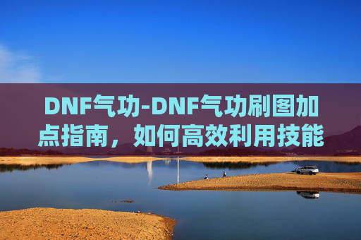 DNF气功-DNF气功刷图加点指南，如何高效利用技能与装备