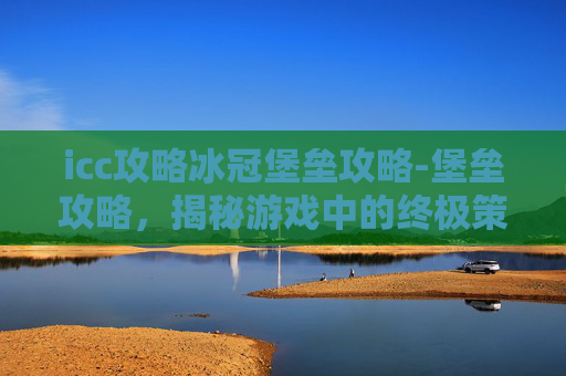 icc攻略冰冠堡垒攻略-堡垒攻略，揭秘游戏中的终极策略