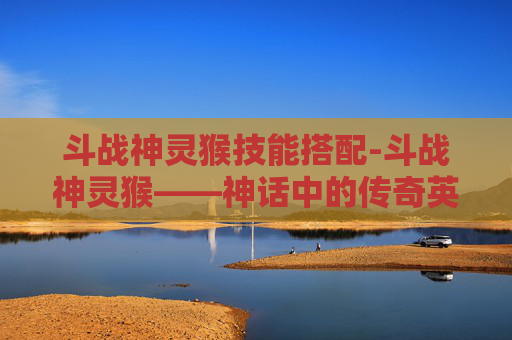 斗战神灵猴技能搭配-斗战神灵猴——神话中的传奇英雄