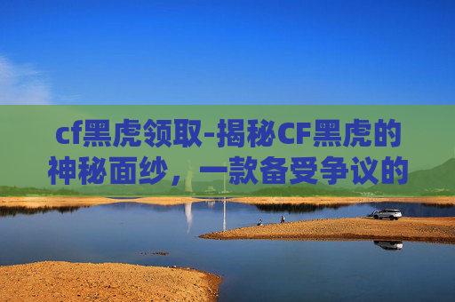 cf黑虎领取-揭秘CF黑虎的神秘面纱，一款备受争议的游戏角色