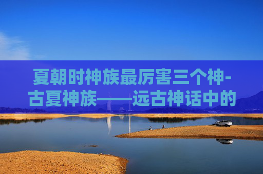 夏朝时神族最厉害三个神-古夏神族——远古神话中的神秘存在