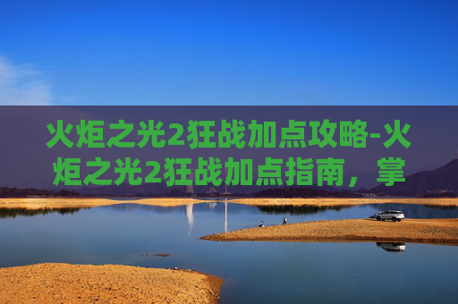 火炬之光2狂战加点攻略-火炬之光2狂战加点指南，掌握战斗节奏，成为战场上的主宰