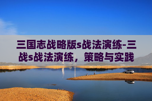 三国志战略版s战法演练-三战s战法演练，策略与实践的深度剖析