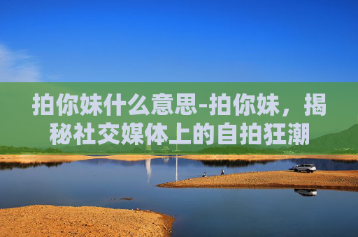 拍你妹什么意思-拍你妹，揭秘社交媒体上的自拍狂潮