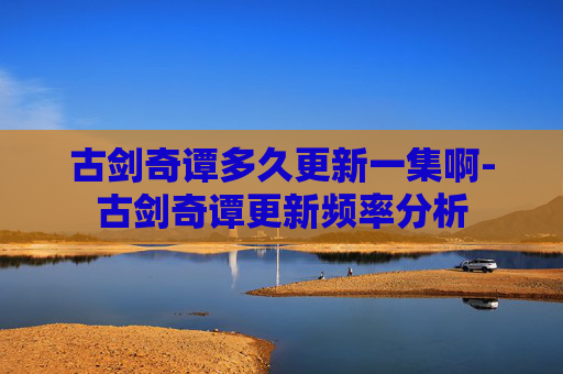 古剑奇谭多久更新一集啊-古剑奇谭更新频率分析