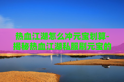 热血江湖怎么冲元宝划算-揭秘热血江湖私服刷元宝的内幕