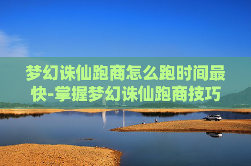 梦幻诛仙跑商怎么跑时间最快-掌握梦幻诛仙跑商技巧，让你的财富之路更加顺畅