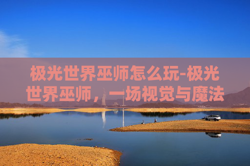 极光世界巫师怎么玩-极光世界巫师，一场视觉与魔法的奇幻之旅