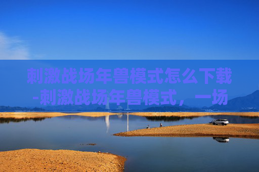 刺激战场年兽模式怎么下载-刺激战场年兽模式，一场别开生面的冒险之旅