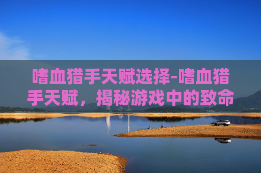 嗜血猎手天赋选择-嗜血猎手天赋，揭秘游戏中的致命力量