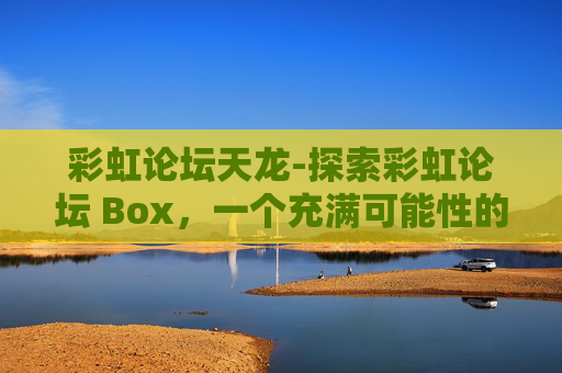 彩虹论坛天龙-探索彩虹论坛 Box,一个充满可能性的虚拟空间 彩虹论坛天龙-探索彩虹论坛 Box,一个充满可能性的虚拟空间