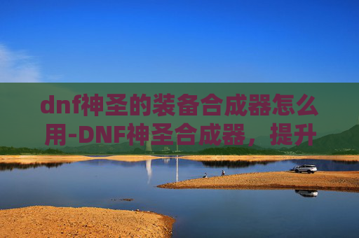 dnf神圣的装备合成器怎么用-DNF神圣合成器,提升角色实力的秘密武器 dnf神圣的装备合成器怎么用-DNF神圣合成器,提升角色实力的秘密武器