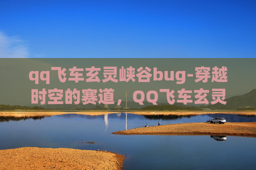 qq飞车玄灵峡谷bug-穿越时空的赛道，QQ飞车玄灵峡谷的奇幻之旅