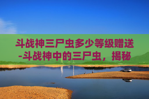 斗战神三尸虫多少等级赠送-斗战神中的三尸虫，揭秘古老神话与游戏世界的联系