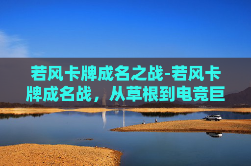 若风卡牌成名之战-若风卡牌成名战，从草根到电竞巨星的传奇之路